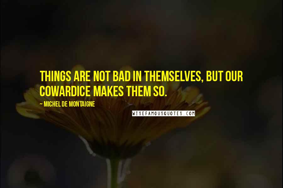 Michel De Montaigne Quotes: Things are not bad in themselves, but our cowardice makes them so.