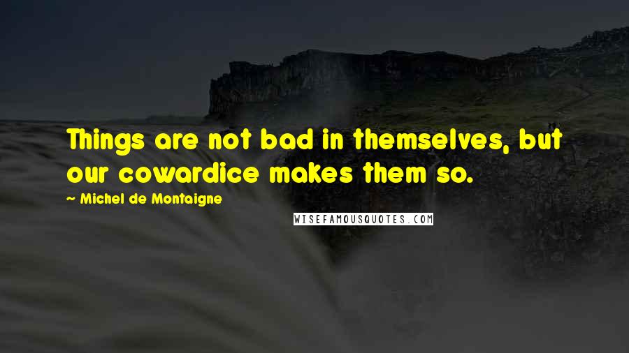 Michel De Montaigne Quotes: Things are not bad in themselves, but our cowardice makes them so.