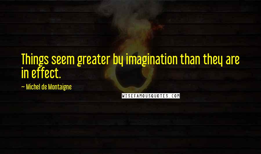 Michel De Montaigne Quotes: Things seem greater by imagination than they are in effect.