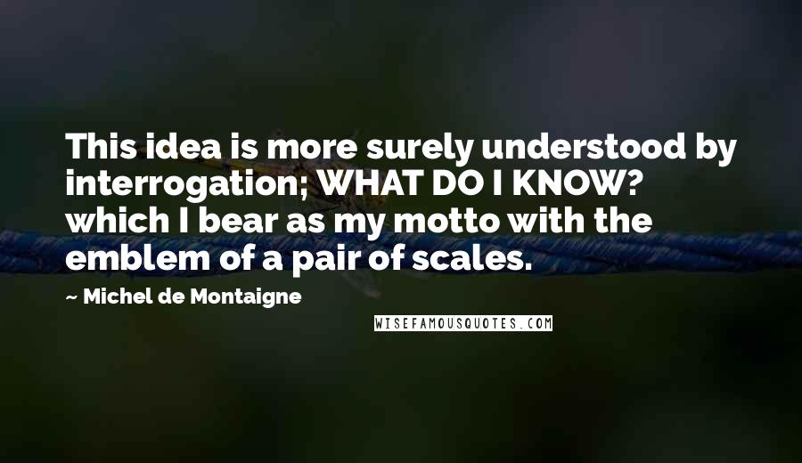 Michel De Montaigne Quotes: This idea is more surely understood by interrogation; WHAT DO I KNOW? which I bear as my motto with the emblem of a pair of scales.