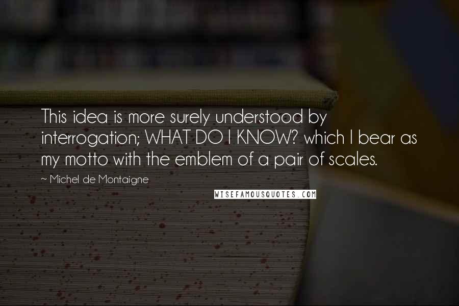 Michel De Montaigne Quotes: This idea is more surely understood by interrogation; WHAT DO I KNOW? which I bear as my motto with the emblem of a pair of scales.