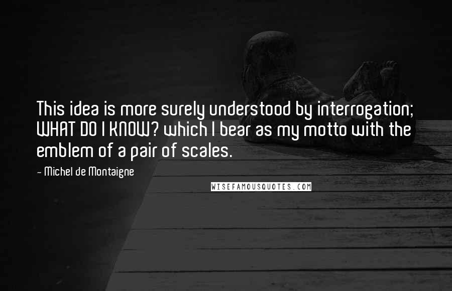 Michel De Montaigne Quotes: This idea is more surely understood by interrogation; WHAT DO I KNOW? which I bear as my motto with the emblem of a pair of scales.