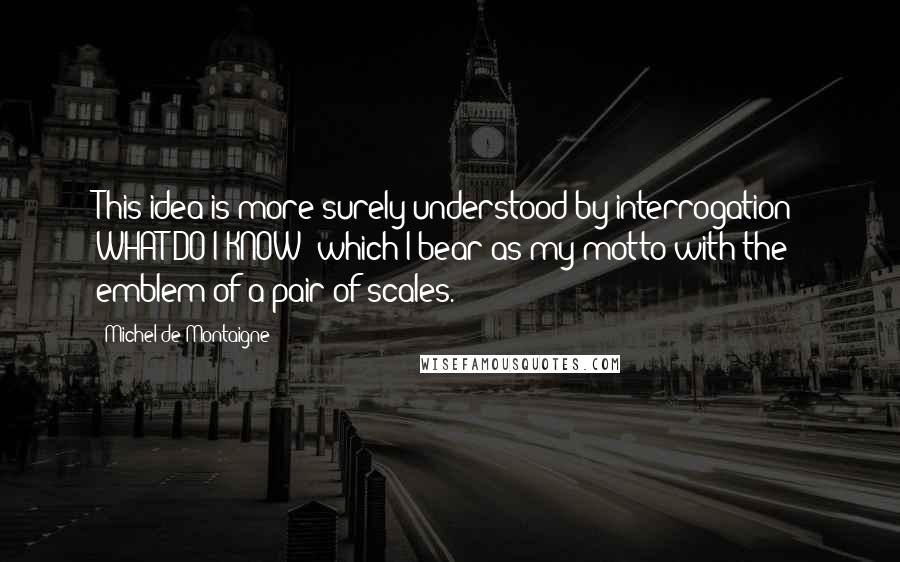 Michel De Montaigne Quotes: This idea is more surely understood by interrogation; WHAT DO I KNOW? which I bear as my motto with the emblem of a pair of scales.