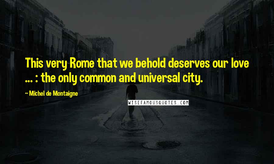 Michel De Montaigne Quotes: This very Rome that we behold deserves our love ... : the only common and universal city.
