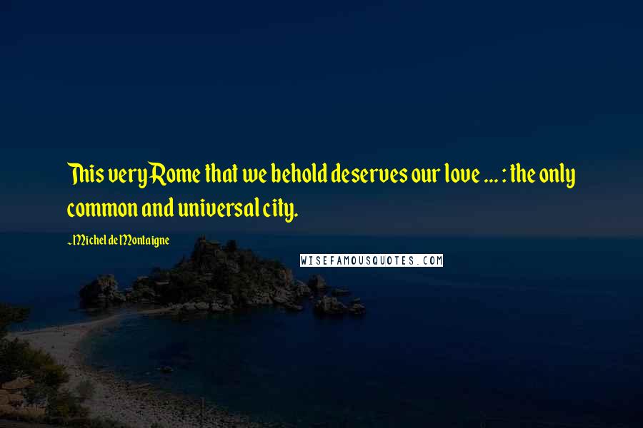 Michel De Montaigne Quotes: This very Rome that we behold deserves our love ... : the only common and universal city.