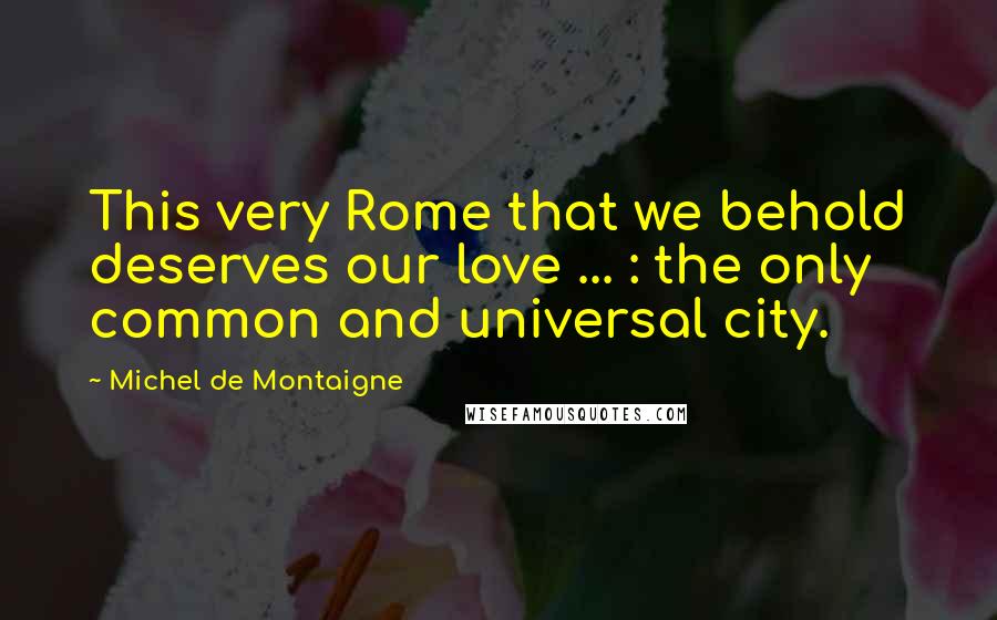 Michel De Montaigne Quotes: This very Rome that we behold deserves our love ... : the only common and universal city.