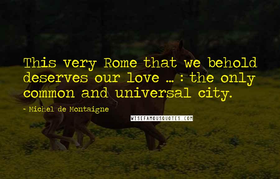 Michel De Montaigne Quotes: This very Rome that we behold deserves our love ... : the only common and universal city.