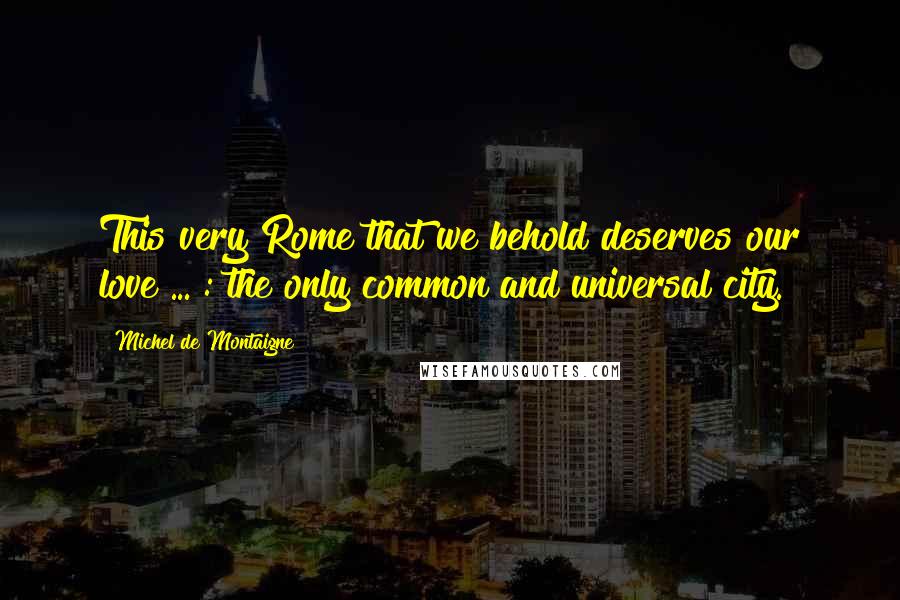 Michel De Montaigne Quotes: This very Rome that we behold deserves our love ... : the only common and universal city.