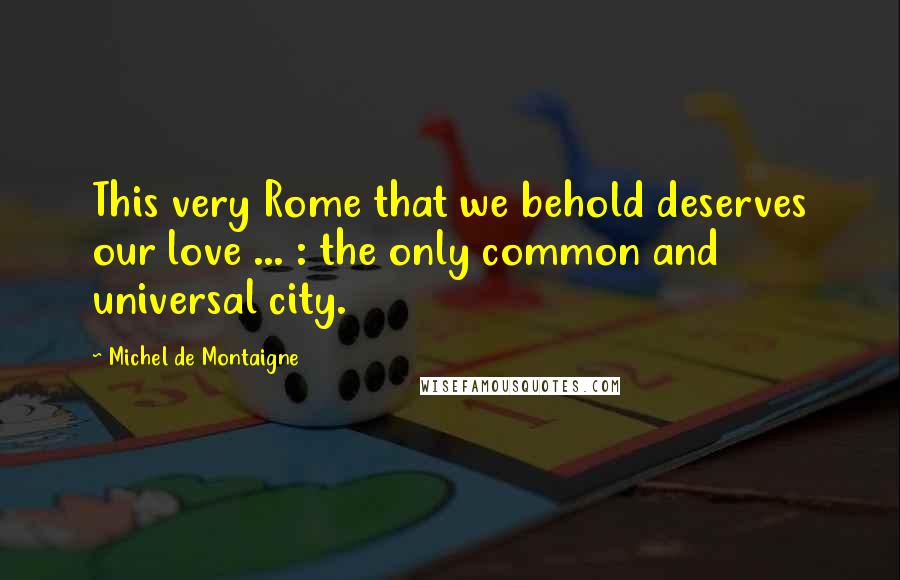 Michel De Montaigne Quotes: This very Rome that we behold deserves our love ... : the only common and universal city.