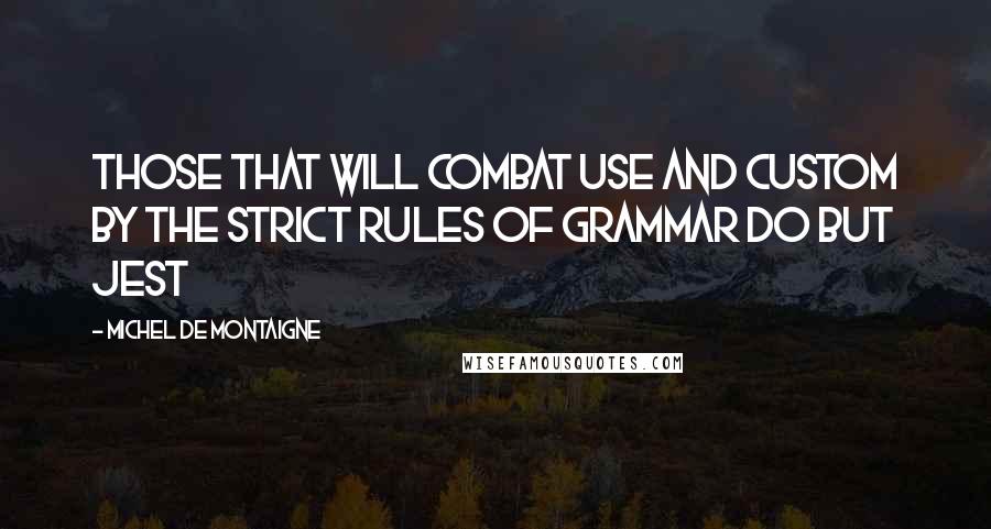 Michel De Montaigne Quotes: Those that will combat use and custom by the strict rules of grammar do but jest