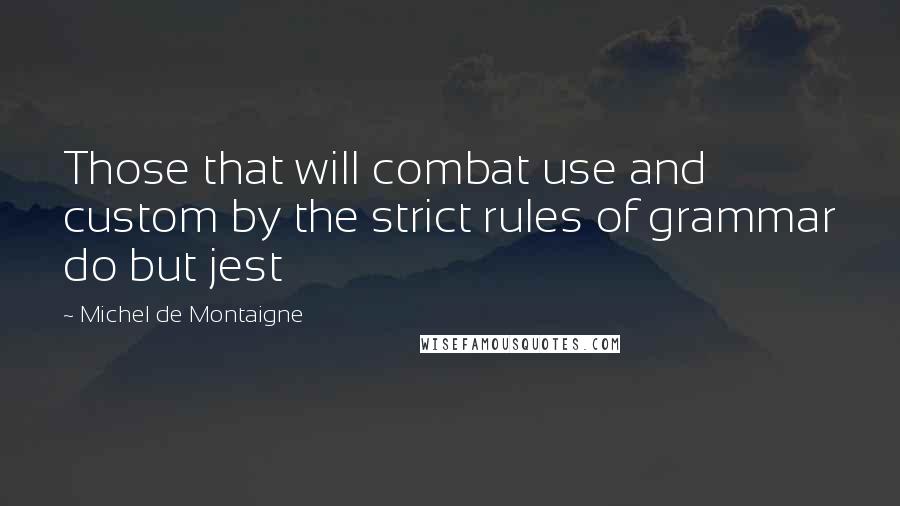 Michel De Montaigne Quotes: Those that will combat use and custom by the strict rules of grammar do but jest