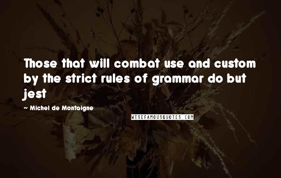 Michel De Montaigne Quotes: Those that will combat use and custom by the strict rules of grammar do but jest