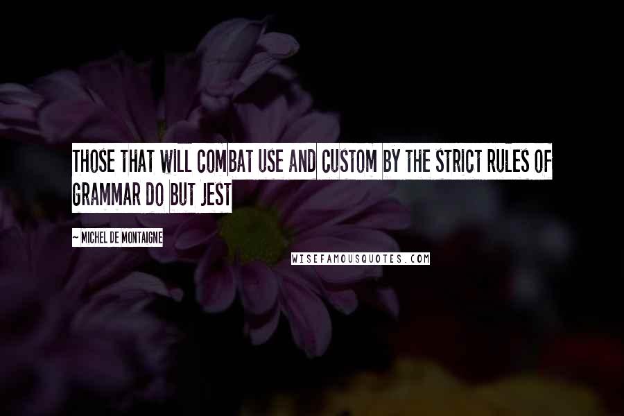 Michel De Montaigne Quotes: Those that will combat use and custom by the strict rules of grammar do but jest