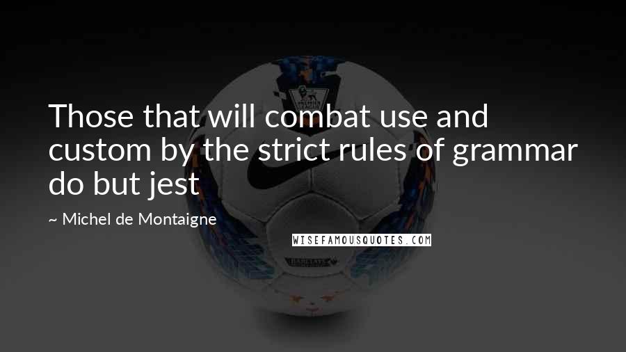 Michel De Montaigne Quotes: Those that will combat use and custom by the strict rules of grammar do but jest