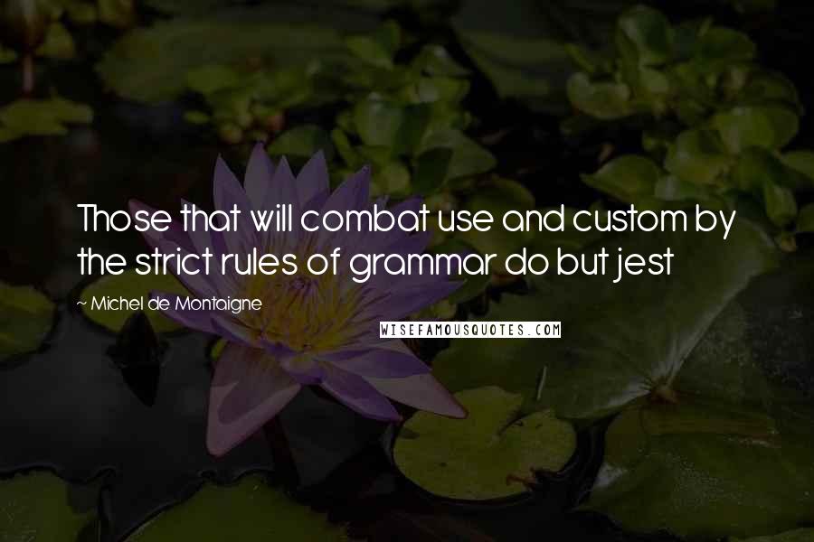 Michel De Montaigne Quotes: Those that will combat use and custom by the strict rules of grammar do but jest