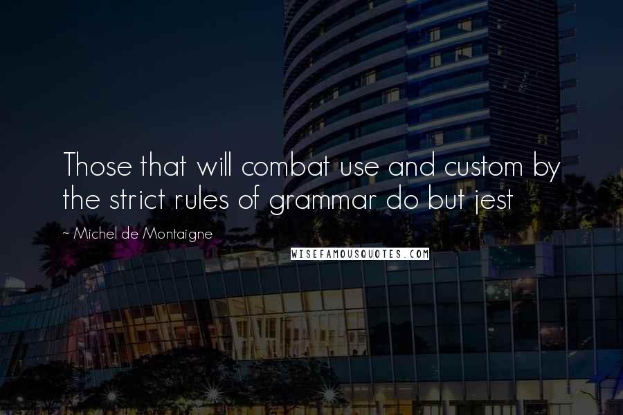 Michel De Montaigne Quotes: Those that will combat use and custom by the strict rules of grammar do but jest