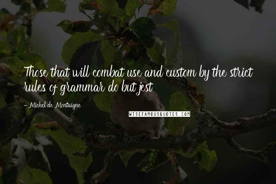 Michel De Montaigne Quotes: Those that will combat use and custom by the strict rules of grammar do but jest