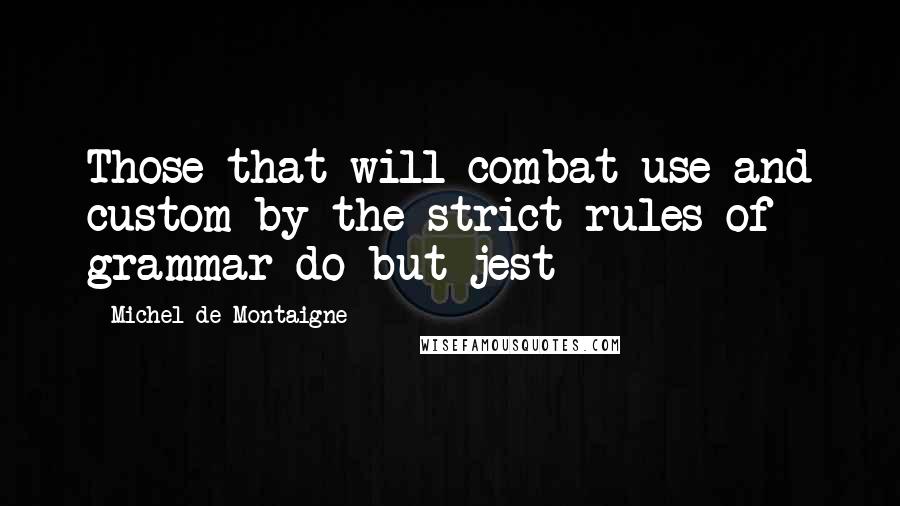 Michel De Montaigne Quotes: Those that will combat use and custom by the strict rules of grammar do but jest