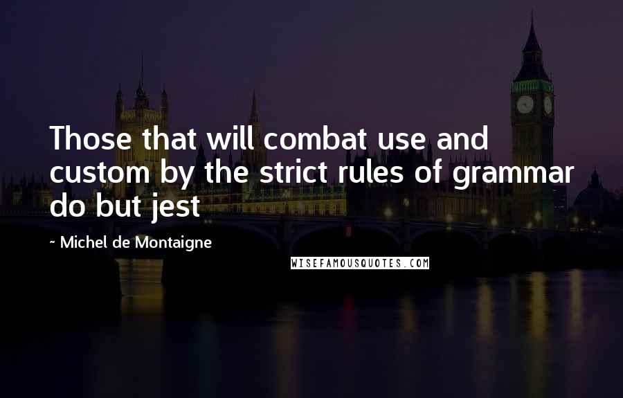 Michel De Montaigne Quotes: Those that will combat use and custom by the strict rules of grammar do but jest