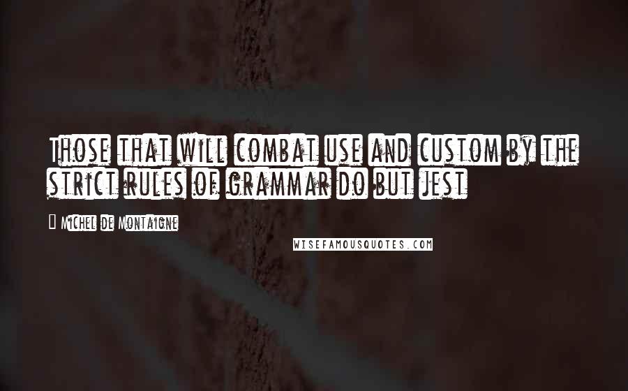 Michel De Montaigne Quotes: Those that will combat use and custom by the strict rules of grammar do but jest