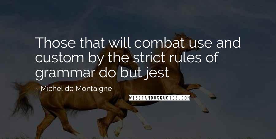 Michel De Montaigne Quotes: Those that will combat use and custom by the strict rules of grammar do but jest