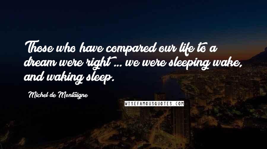 Michel De Montaigne Quotes: Those who have compared our life to a dream were right ... we were sleeping wake, and waking sleep.