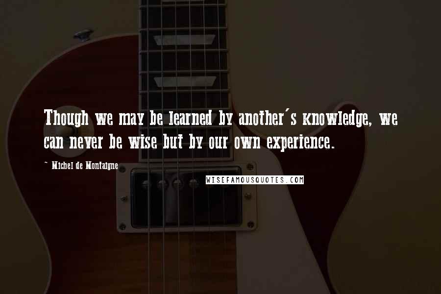 Michel De Montaigne Quotes: Though we may be learned by another's knowledge, we can never be wise but by our own experience.