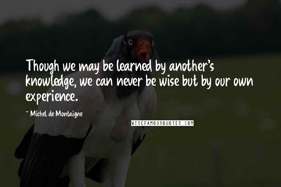 Michel De Montaigne Quotes: Though we may be learned by another's knowledge, we can never be wise but by our own experience.