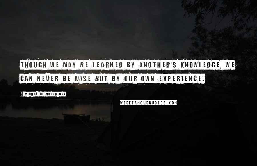 Michel De Montaigne Quotes: Though we may be learned by another's knowledge, we can never be wise but by our own experience.