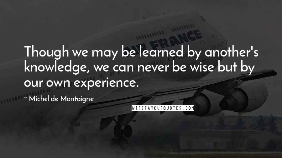 Michel De Montaigne Quotes: Though we may be learned by another's knowledge, we can never be wise but by our own experience.