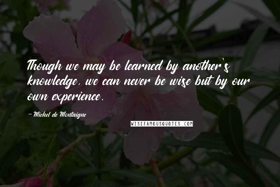 Michel De Montaigne Quotes: Though we may be learned by another's knowledge, we can never be wise but by our own experience.