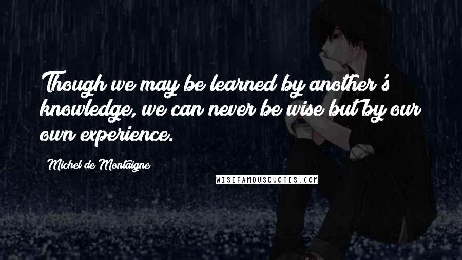 Michel De Montaigne Quotes: Though we may be learned by another's knowledge, we can never be wise but by our own experience.