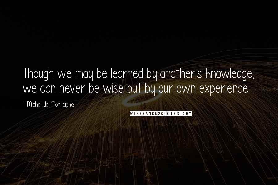 Michel De Montaigne Quotes: Though we may be learned by another's knowledge, we can never be wise but by our own experience.