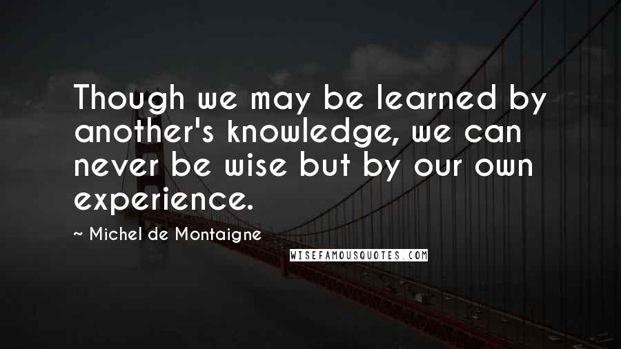 Michel De Montaigne Quotes: Though we may be learned by another's knowledge, we can never be wise but by our own experience.