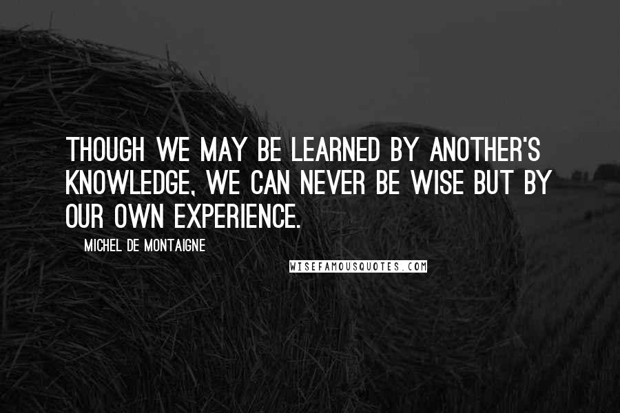 Michel De Montaigne Quotes: Though we may be learned by another's knowledge, we can never be wise but by our own experience.