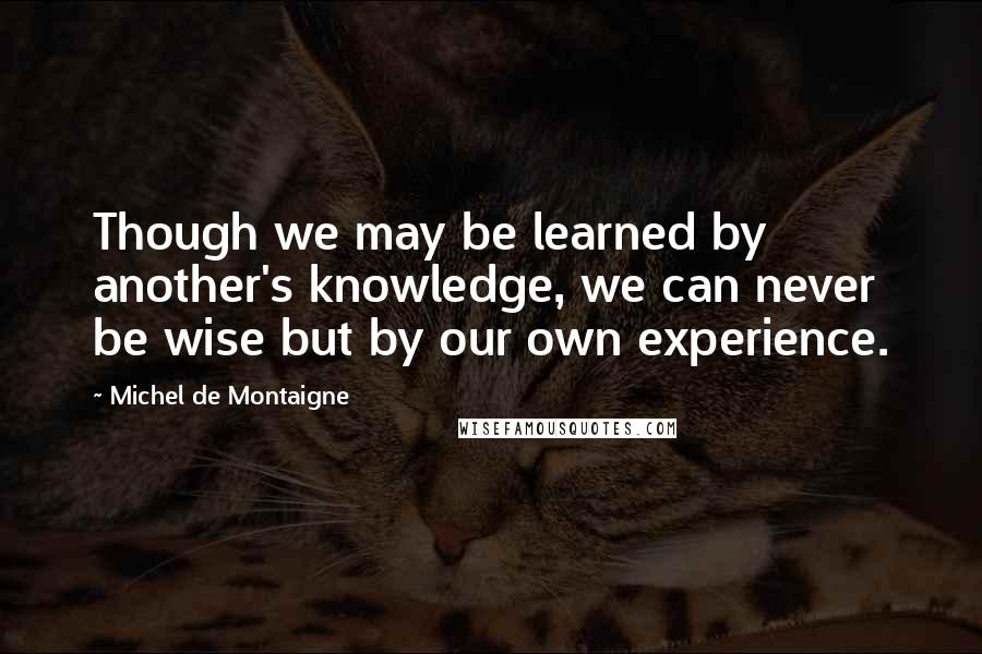 Michel De Montaigne Quotes: Though we may be learned by another's knowledge, we can never be wise but by our own experience.