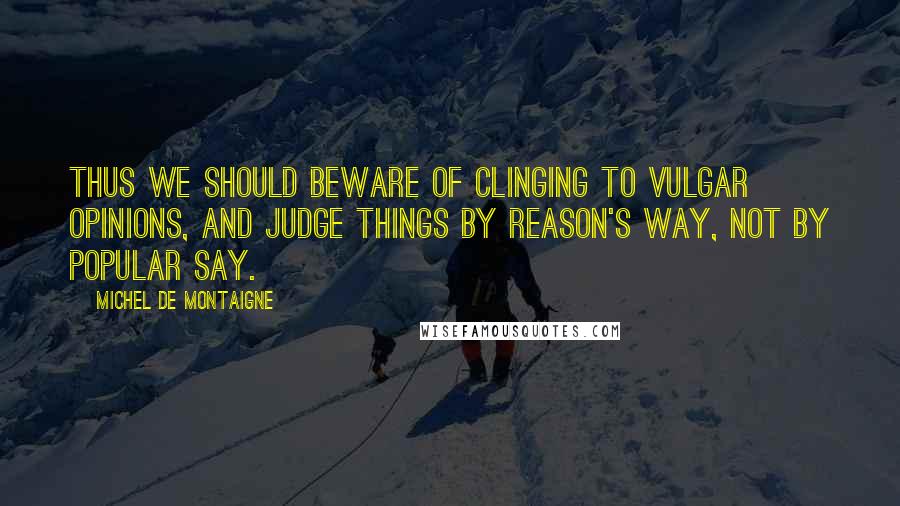 Michel De Montaigne Quotes: Thus we should beware of clinging to vulgar opinions, and judge things by reason's way, not by popular say.