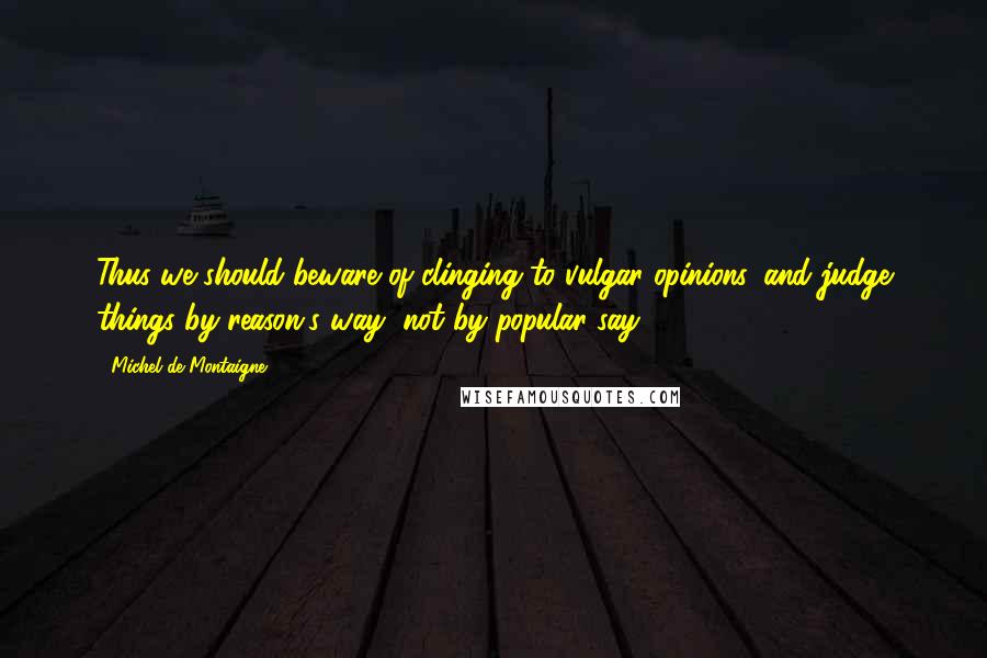 Michel De Montaigne Quotes: Thus we should beware of clinging to vulgar opinions, and judge things by reason's way, not by popular say.