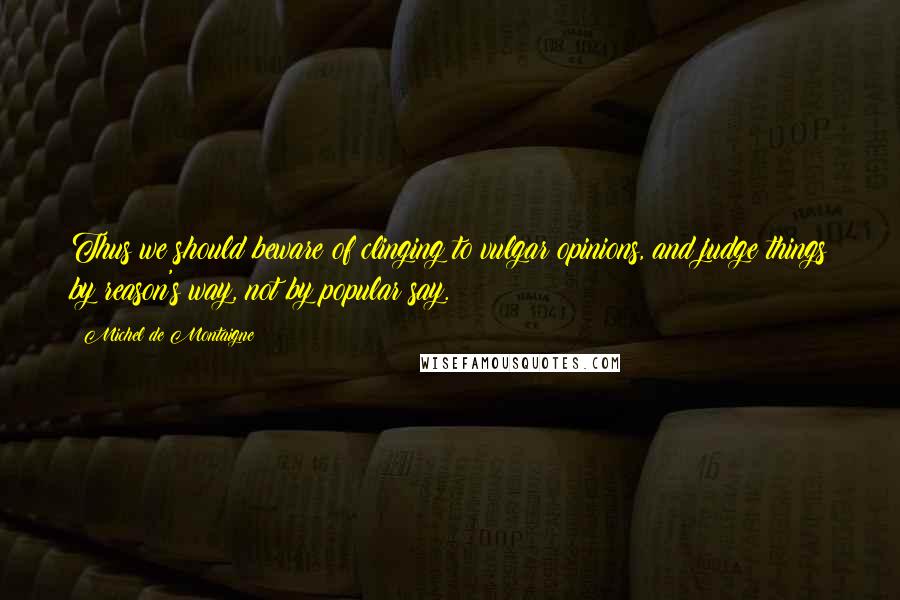 Michel De Montaigne Quotes: Thus we should beware of clinging to vulgar opinions, and judge things by reason's way, not by popular say.