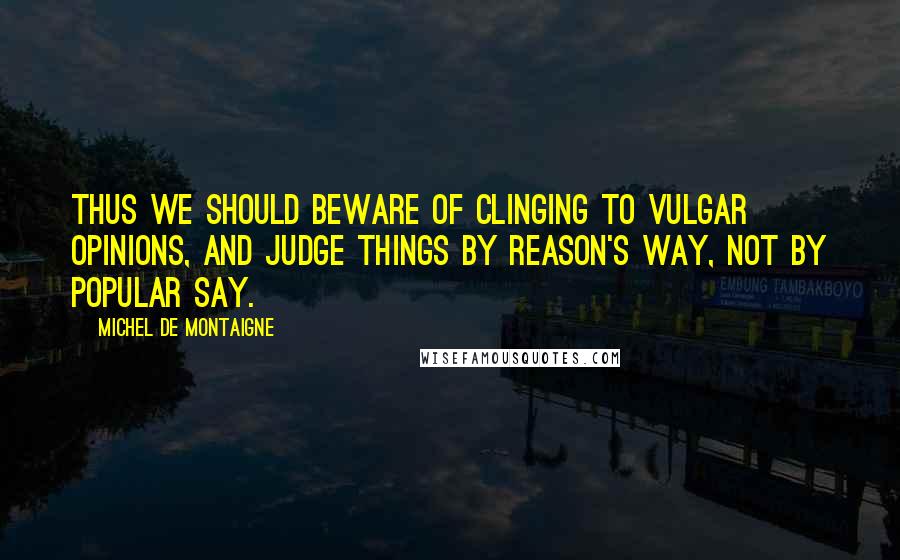 Michel De Montaigne Quotes: Thus we should beware of clinging to vulgar opinions, and judge things by reason's way, not by popular say.