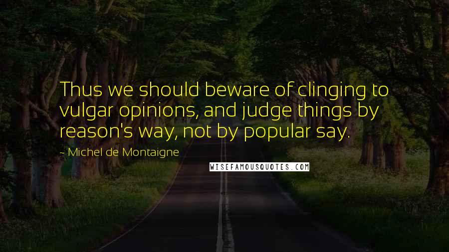Michel De Montaigne Quotes: Thus we should beware of clinging to vulgar opinions, and judge things by reason's way, not by popular say.