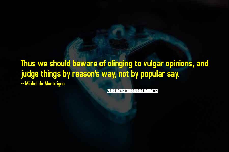 Michel De Montaigne Quotes: Thus we should beware of clinging to vulgar opinions, and judge things by reason's way, not by popular say.