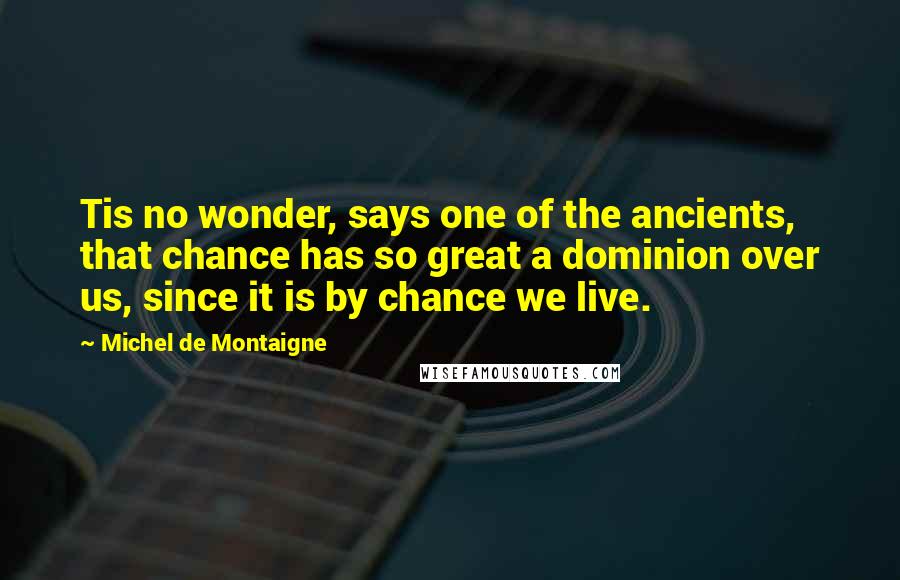 Michel De Montaigne Quotes: Tis no wonder, says one of the ancients, that chance has so great a dominion over us, since it is by chance we live.