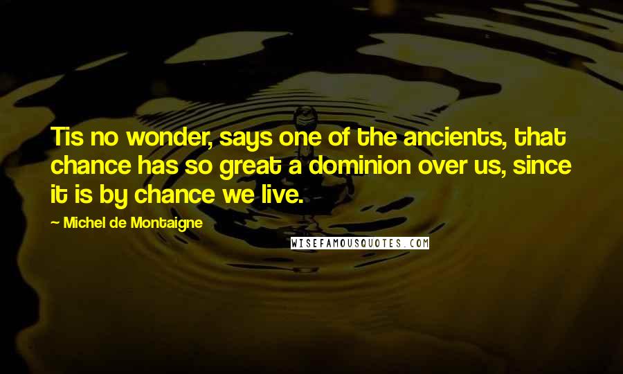 Michel De Montaigne Quotes: Tis no wonder, says one of the ancients, that chance has so great a dominion over us, since it is by chance we live.