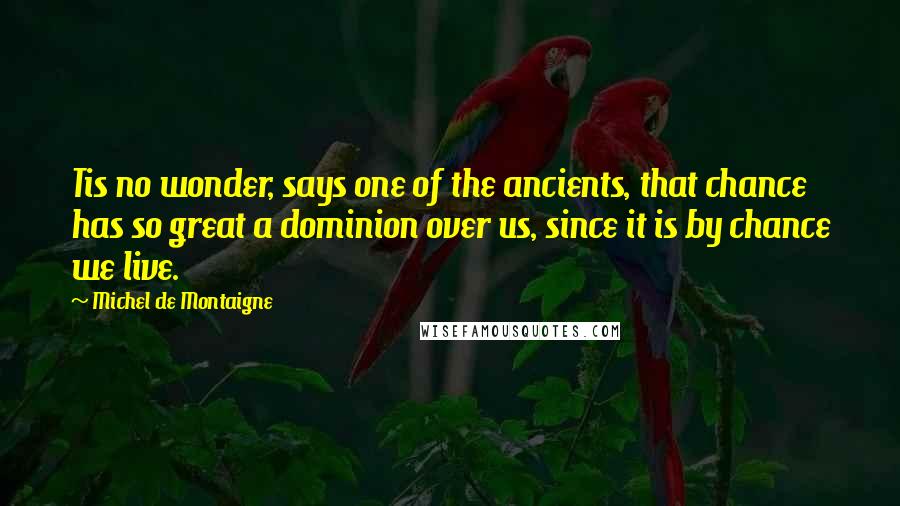 Michel De Montaigne Quotes: Tis no wonder, says one of the ancients, that chance has so great a dominion over us, since it is by chance we live.