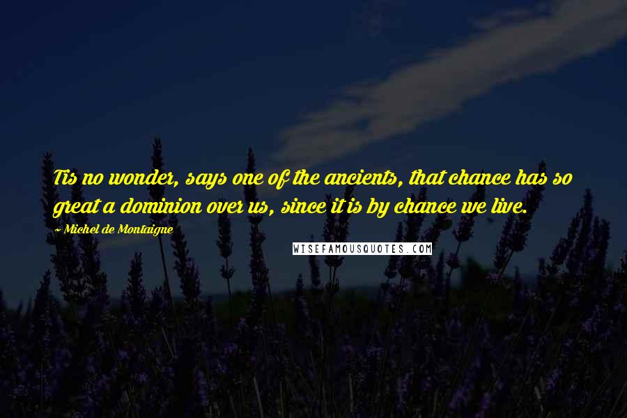 Michel De Montaigne Quotes: Tis no wonder, says one of the ancients, that chance has so great a dominion over us, since it is by chance we live.