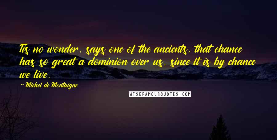 Michel De Montaigne Quotes: Tis no wonder, says one of the ancients, that chance has so great a dominion over us, since it is by chance we live.