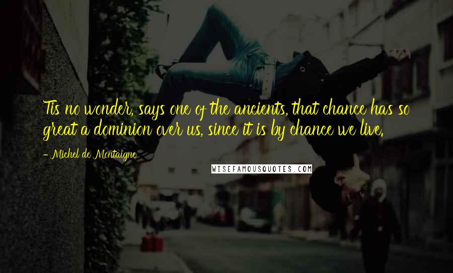 Michel De Montaigne Quotes: Tis no wonder, says one of the ancients, that chance has so great a dominion over us, since it is by chance we live.