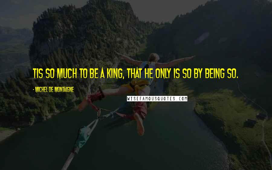 Michel De Montaigne Quotes: Tis so much to be a king, that he only is so by being so.