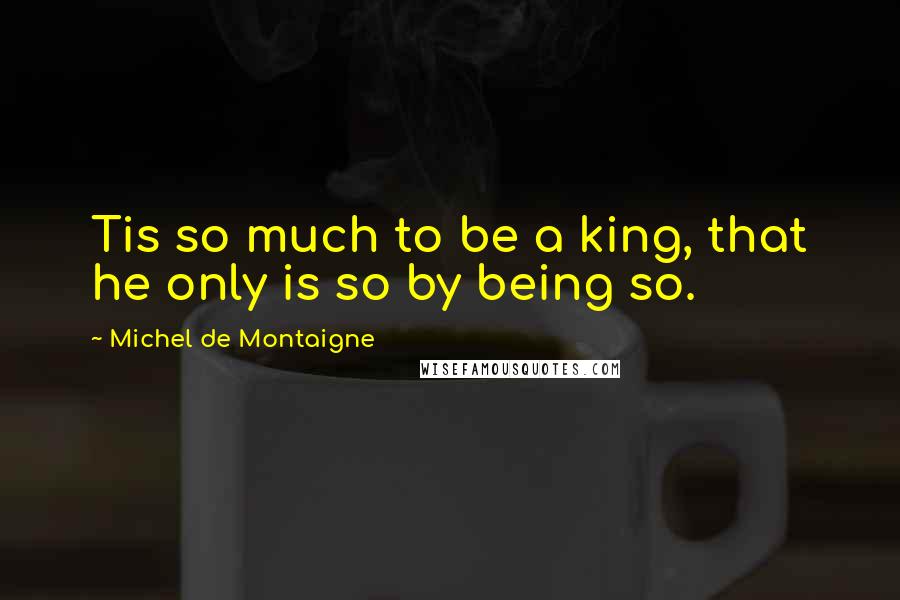 Michel De Montaigne Quotes: Tis so much to be a king, that he only is so by being so.